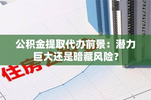 三明公积金提取代办前景：潜力巨大还是暗藏风险？