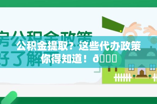 三明公积金提取？这些代办政策你得知道！😎