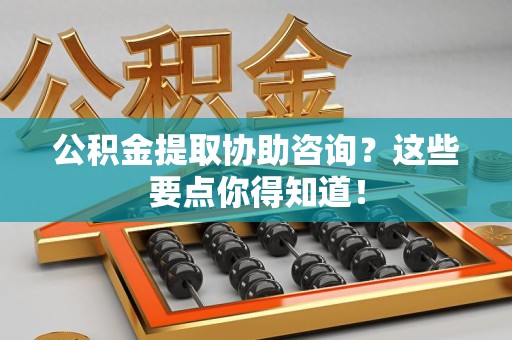 三明公积金提取协助咨询？这些要点你得知道！