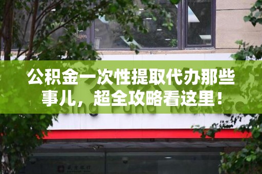 三明公积金一次性提取代办那些事儿，超全攻略看这里！