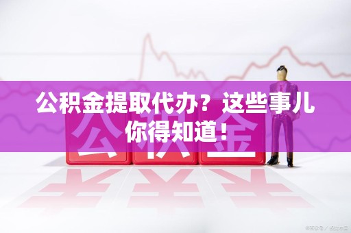 三明公积金提取代办？这些事儿你得知道！
