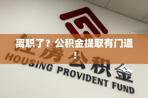 三明离职了?公积金提取有门道! 三明离职了?公积金提取有门道!
