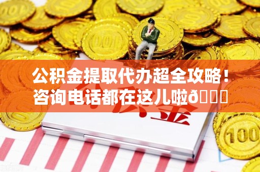 三明公积金提取代办超全攻略！咨询电话都在这儿啦😎