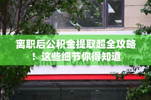 三明离职后公积金提取超全攻略！这些细节你得知道