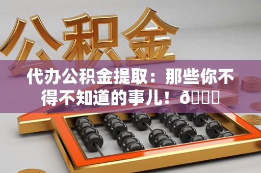三明代办公积金提取：那些你不得不知道的事儿！😎