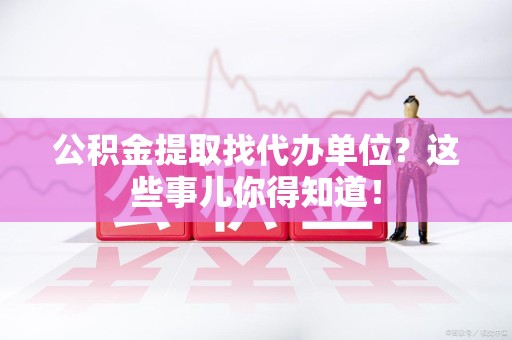 三明公积金提取找代办单位？这些事儿你得知道！