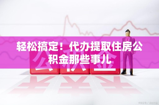 三明轻松搞定！代办提取住房公积金那些事儿