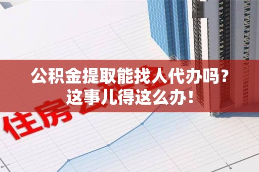 三明公积金提取能找人代办吗？这事儿得这么办！