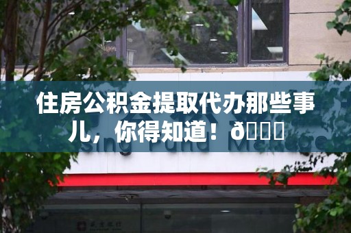 三明住房公积金提取代办那些事儿，你得知道！😎