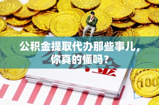 三明公积金提取代办那些事儿，你真的懂吗？