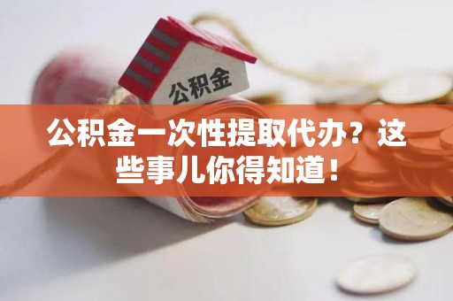 三明公积金一次性提取代办？这些事儿你得知道！