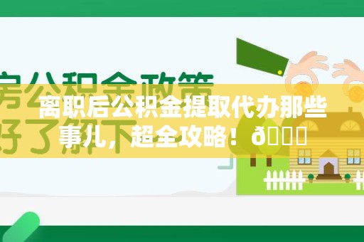 三明离职后公积金提取代办那些事儿，超全攻略！😎