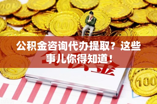 三明公积金咨询代办提取？这些事儿你得知道！