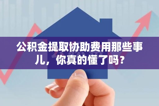 三明公积金提取协助费用那些事儿，你真的懂了吗？