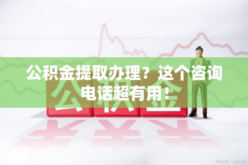 三明公积金提取办理？这个咨询电话超有用！