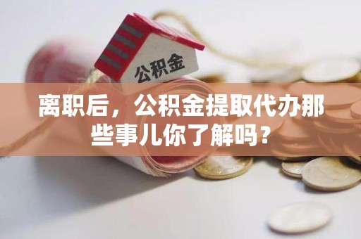 三明离职后，公积金提取代办那些事儿你了解吗？