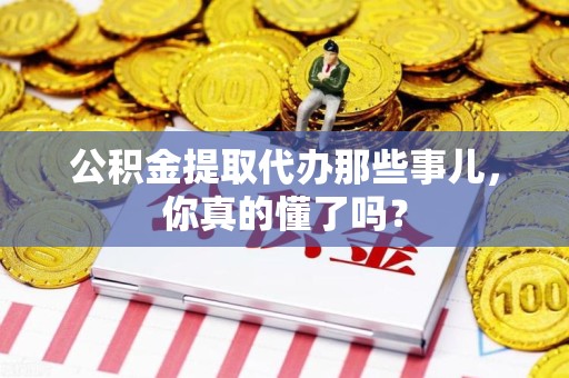三明公积金提取代办那些事儿，你真的懂了吗？