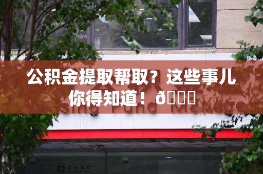 三明公积金提取帮取？这些事儿你得知道！😎
