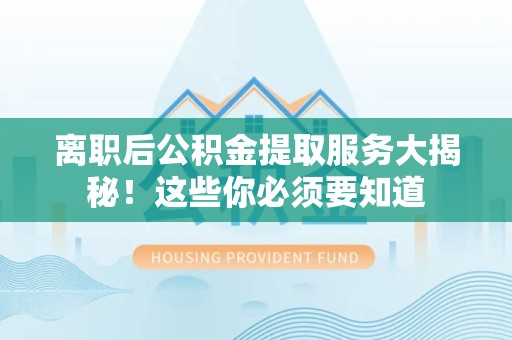 三明离职后公积金提取服务大揭秘！这些你必须要知道