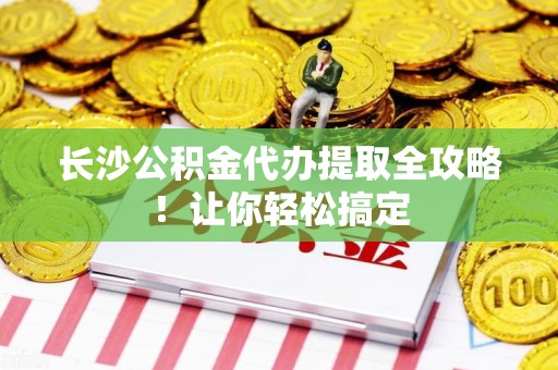 三明长沙公积金代办提取全攻略！让你轻松搞定