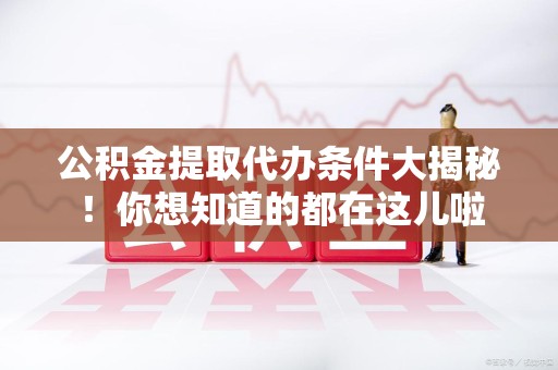 三明公积金提取代办条件大揭秘！你想知道的都在这儿啦
