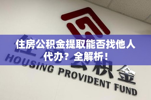 三明住房公积金提取能否找他人代办？全解析！