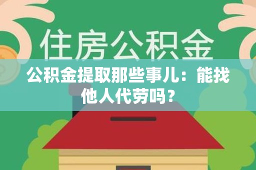 三明公积金提取那些事儿：能找他人代劳吗？
