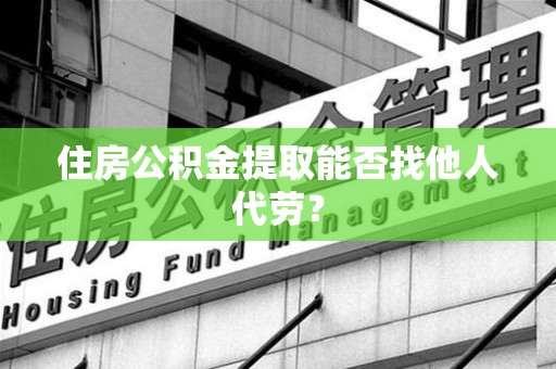 三明住房公积金提取能否找他人代劳? 三明住房公积金提取能否找他人代劳?