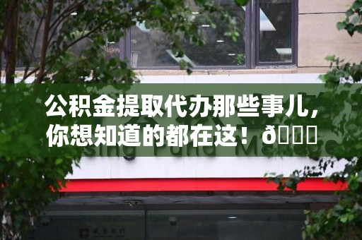 三明公积金提取代办那些事儿，你想知道的都在这！😎