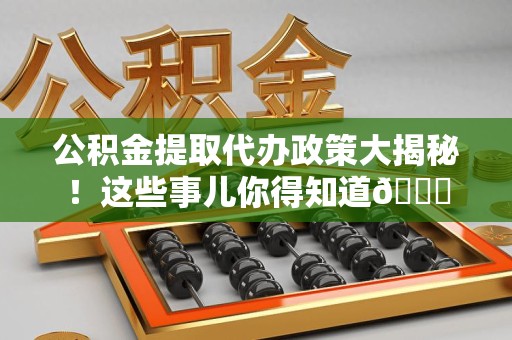 三明公积金提取代办政策大揭秘!这些事儿你得知道😎 三明公积金提取代办政策大揭秘!这些事儿你得知道😎
