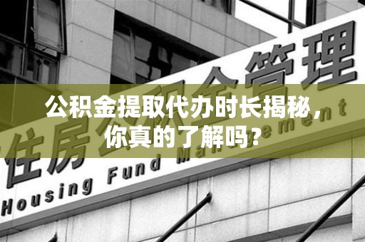 三明公积金提取代办时长揭秘，你真的了解吗？