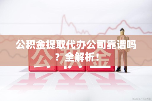 三明公积金提取代办公司靠谱吗？全解析！