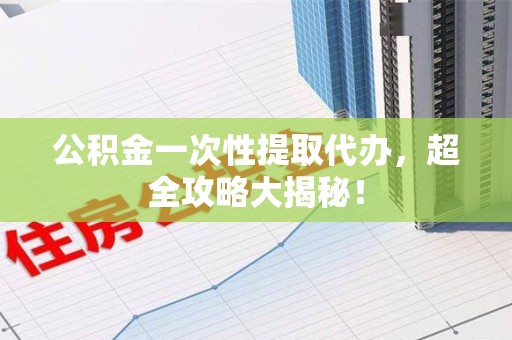 三明公积金一次性提取代办，超全攻略大揭秘！