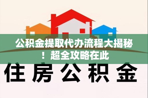 三明公积金提取代办流程大揭秘!超全攻略在此 三明公积金提取代办流程大揭秘!超全攻略在此