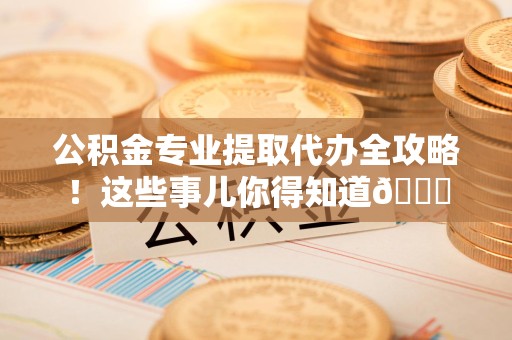 三明公积金专业提取代办全攻略！这些事儿你得知道😎