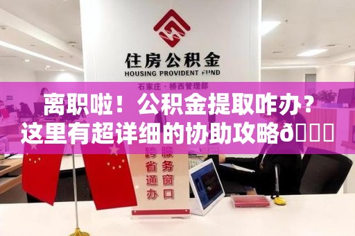 三明离职啦！公积金提取咋办？这里有超详细的协助攻略😎