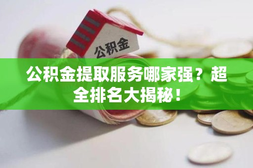 三明公积金提取服务哪家强？超全排名大揭秘！