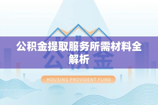 三明公积金提取服务所需材料全解析 三明公积金提取服务所需材料全解析