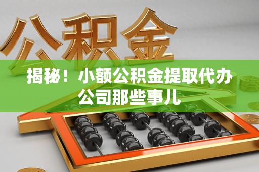 三明揭秘！小额公积金提取代办公司那些事儿