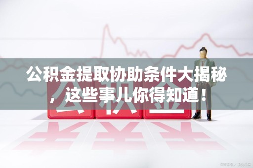 三明公积金提取协助条件大揭秘，这些事儿你得知道！