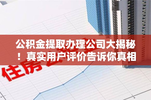 三明公积金提取办理公司大揭秘！真实用户评价告诉你真相