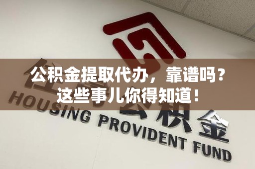 三明公积金提取代办，靠谱吗？这些事儿你得知道！