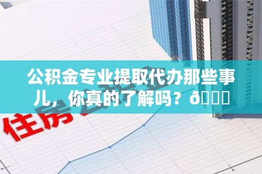 三明公积金专业提取代办那些事儿，你真的了解吗？😎