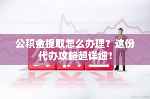 三明公积金提取怎么办理？这份代办攻略超详细！