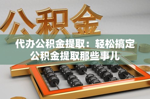 三明代办公积金提取：轻松搞定公积金提取那些事儿
