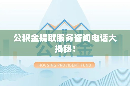 三明公积金提取服务咨询电话大揭秘！