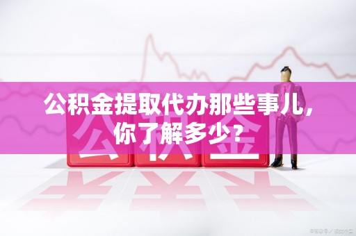 三明公积金提取代办那些事儿，你了解多少？