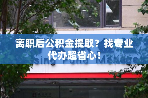 三明离职后公积金提取？找专业代办超省心！