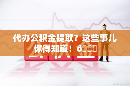三明代办公积金提取?这些事儿你得知道!😎 三明代办公积金提取?这些事儿你得知道!😎
